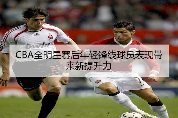 CBA全明星赛后年轻锋线球员表现带来新提升力